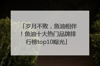 岁月不败，鱼油相伴！鱼油十大热门品牌排行榜top10曝光