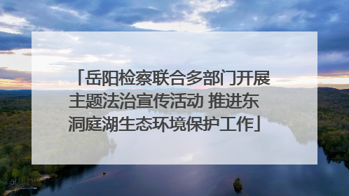 岳阳检察联合多部门开展主题法治宣传活动 推进东洞庭湖生态环境保护工作