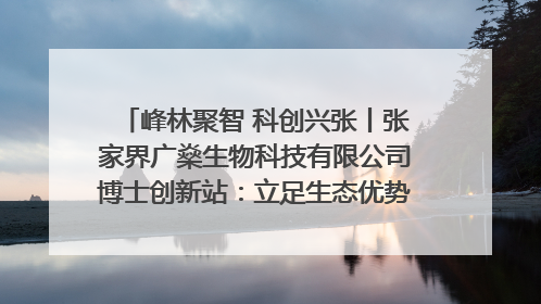 峰林聚智 科创兴张丨张家界广燊生物科技有限公司博士创新站：立足生态优势 激活“绿色宝藏”