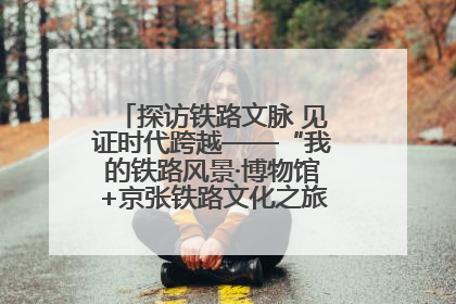 探访铁路文脉 见证时代跨越——“我的铁路风景·博物馆+京张铁路文化之旅”活动在京启动