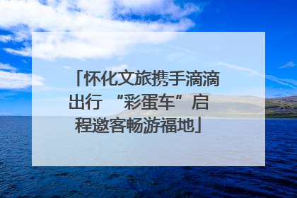怀化文旅携手滴滴出行 “彩蛋车”启程邀客畅游福地