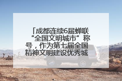 成都连续6届蝉联“全国文明城市”称号，作为第七届全国精神文明建设优秀城市代表参会