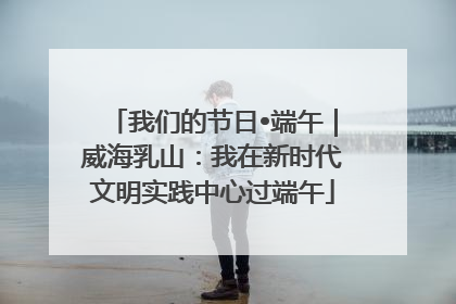 我们的节日•端午｜威海乳山：我在新时代文明实践中心过端午