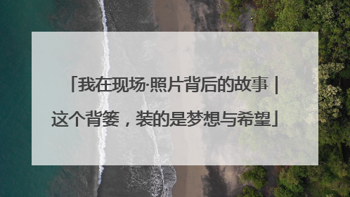 我在现场·照片背后的故事｜这个背篓，装的是梦想与希望