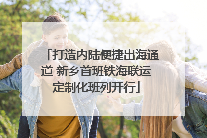 打造内陆便捷出海通道 新乡首班铁海联运定制化班列开行