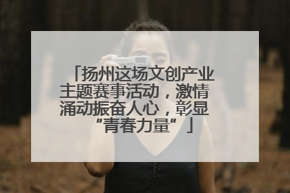 扬州这场文创产业主题赛事活动，激情涌动振奋人心，彰显“青春力量”