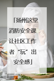 扬州这堂消防安全课让社区工作者“玩”出安全感