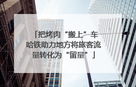 把烤肉“搬上”车 哈铁助力地方将旅客流量转化为“留量”