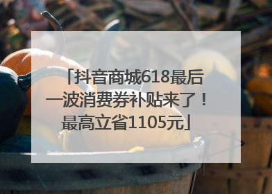 抖音商城618最后一波消费券补贴来了！最高立省1105元