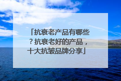 抗衰老产品有哪些？抗衰老好的产品，十大抗皱品牌分享