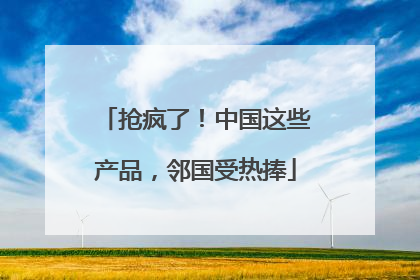 抢疯了！中国这些产品，邻国受热捧