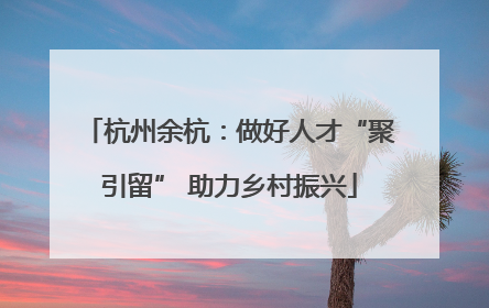 杭州余杭：做好人才“聚引留” 助力乡村振兴