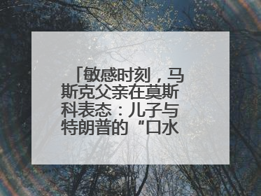 敏感时刻，马斯克父亲在莫斯科表态：儿子与特朗普的“口水仗”是个错误
