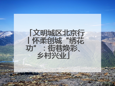 文明城区北京行丨怀柔创城“绣花功”：街巷焕彩、乡村兴业