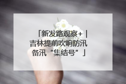 新发路观察+｜吉林提前吹响防汛备汛“集结号”