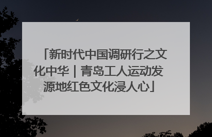 新时代中国调研行之文化中华｜青岛工人运动发源地红色文化浸人心