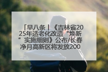 早八条丨《吉林省2025年适老化改造“焕新”实施细则》公布/长春净月高新区将发放200万元汽车消费券！