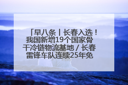 早八条丨长春入选！我国新增19个国家骨干冷链物流基地／长春雷锋车队连续25年免费接送考生