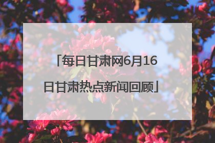 每日甘肃网6月16日甘肃热点新闻回顾