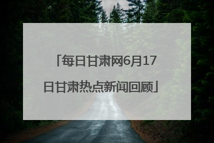 每日甘肃网6月17日甘肃热点新闻回顾