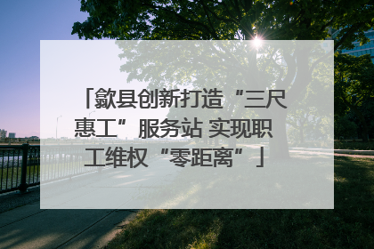 歙县创新打造“三尺惠工”服务站 实现职工维权“零距离”