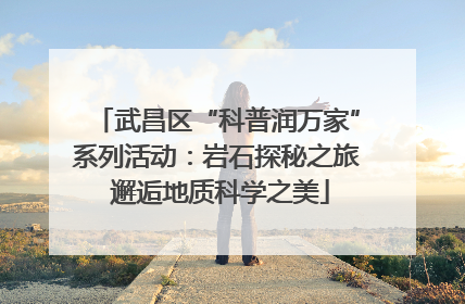 武昌区“科普润万家”系列活动：岩石探秘之旅 邂逅地质科学之美