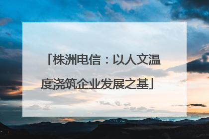 株洲电信：以人文温度浇筑企业发展之基