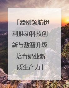 潘刚领航伊利推动科技创新与数智升级 培育奶业新质生产力