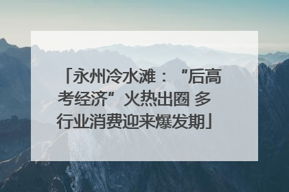 永州冷水滩：“后高考经济”火热出圈 多行业消费迎来爆发期