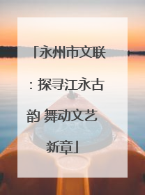 永州市文联：探寻江永古韵 舞动文艺新章