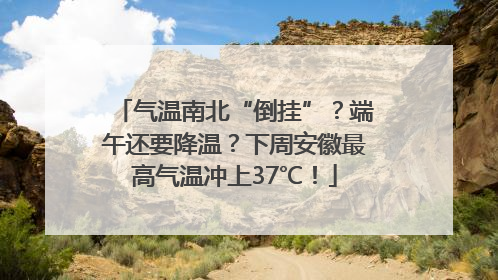 气温南北“倒挂”？端午还要降温？下周安徽最高气温冲上37℃！