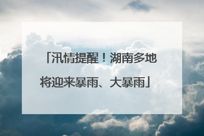 汛情提醒！湖南多地将迎来暴雨、大暴雨