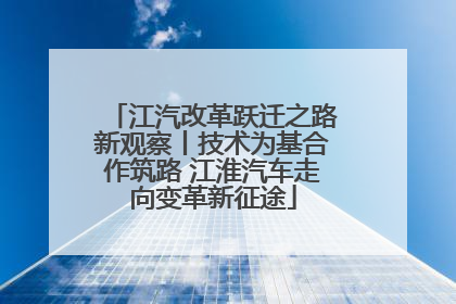江汽改革跃迁之路新观察丨技术为基合作筑路 江淮汽车走向变革新征途