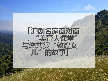 沪剧名家面对面，“美育大课堂”与您共赏“敦煌女儿”的故事