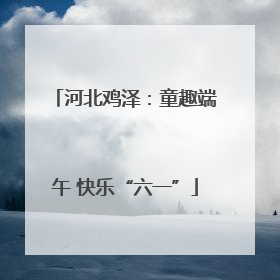 河北鸡泽：童趣端午 快乐“六一”