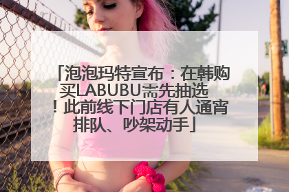 泡泡玛特宣布：在韩购买LABUBU需先抽选！此前线下门店有人通宵排队、吵架动手