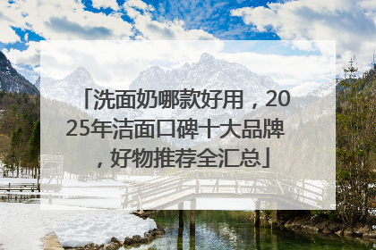 洗面奶哪款好用，2025年洁面口碑十大品牌，好物推荐全汇总