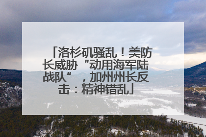 洛杉矶骚乱！美防长威胁“动用海军陆战队”，加州州长反击：精神错乱