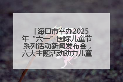 海口市举办2025年“六一”国际儿童节系列活动新闻发布会，六大主题活动助力儿童友好城市建设
