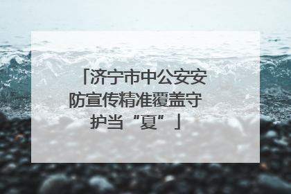 济宁市中公安安防宣传精准覆盖守护当“夏”