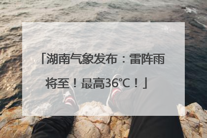 湖南气象发布：雷阵雨将至！最高36℃！