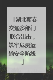 湖北蕲春交通多部门联合出击，筑牢危货运输安全防线