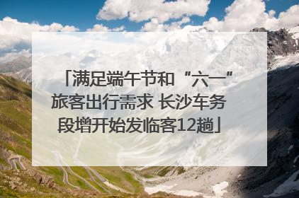 满足端午节和“六一”旅客出行需求 长沙车务段增开始发临客12趟