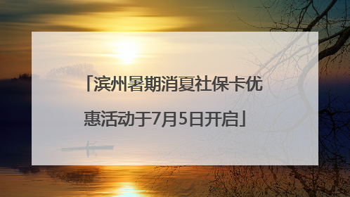 滨州暑期消夏社保卡优惠活动于7月5日开启