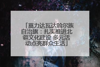 莫力达瓦达斡尔族自治旗：扎实推进北疆文化建设 多元活动点亮群众生活