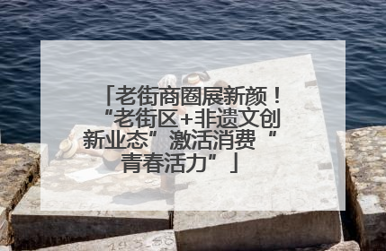 老街商圈展新颜！“老街区+非遗文创新业态”激活消费“青春活力”