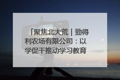 聚焦北大荒｜勤得利农场有限公司：以学促干推动学习教育“升温提速”