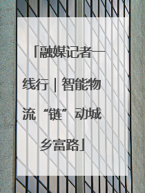 融媒记者一线行｜智能物流“链”动城乡富路