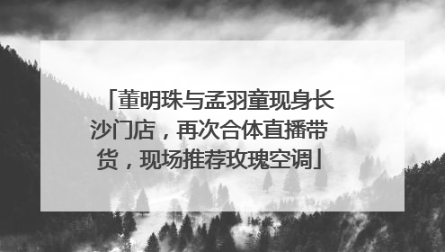 董明珠与孟羽童现身长沙门店，再次合体直播带货，现场推荐玫瑰空调