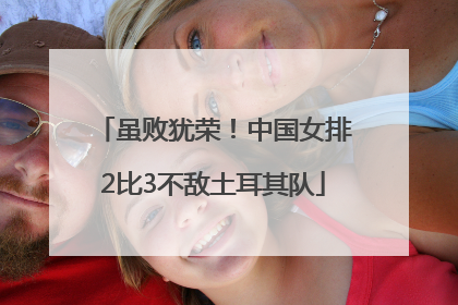 虽败犹荣！中国女排2比3不敌土耳其队